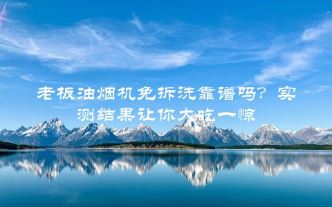 老板油烟机免拆洗靠谱吗？实测结果让你大吃一惊