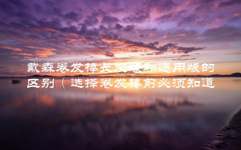 戴森卷发棒长发版和通用版的区别（选择卷发棒前必须知道的几点）