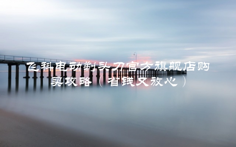 飞科电动剃头刀官方旗舰店购买攻略（省钱又放心）