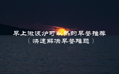早上微波炉可以热的早餐推荐（快速解决早餐难题）
