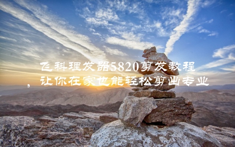 飞科理发器5820剪发教程，让你在家也能轻松剪出专业发型