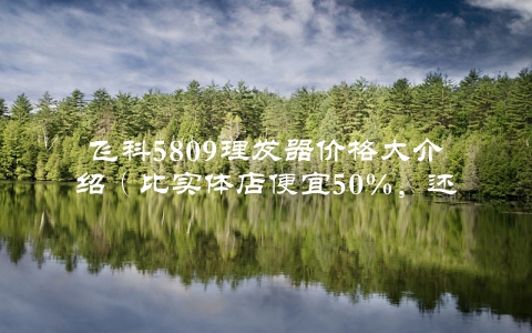 飞科5809理发器价格大介绍（比实体店便宜50%，还有更优惠的购买方式）