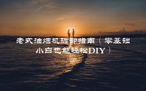 老式油烟机拆卸指南（零基础小白也能轻松DIY）