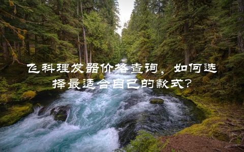 飞科理发器价格查询，如何选择最适合自己的款式？