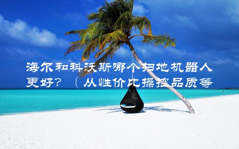 海尔和科沃斯哪个扫地机器人更好？（从性价比操控品质等多方面分析）