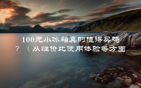 100元小冰箱真的值得买吗？（从性价比使用体验等方面给你详细分析）