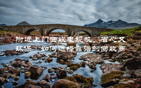 附近上门回收电视机，省心又环保（如何选择靠谱的回收商家）