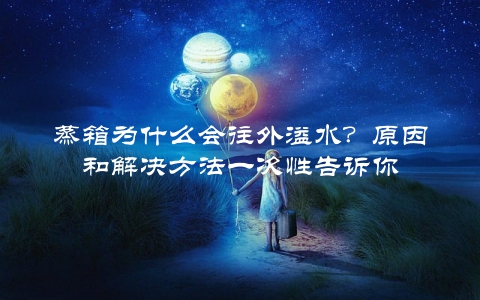 蒸箱为什么会往外溢水？原因和解决方法一次性告诉你
