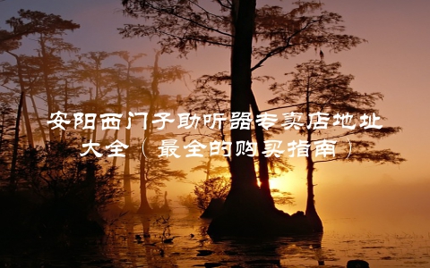 安阳西门子助听器专卖店地址大全（最全的购买指南）