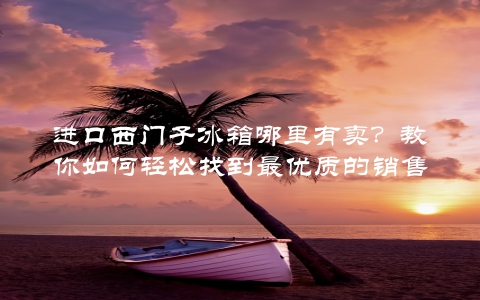 进口西门子冰箱哪里有卖？教你如何轻松找到最优质的销售渠道