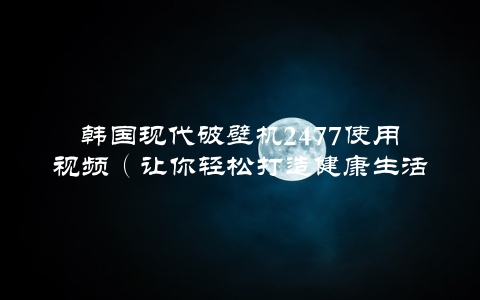 韩国现代破壁机2477使用视频（让你轻松打造健康生活）
