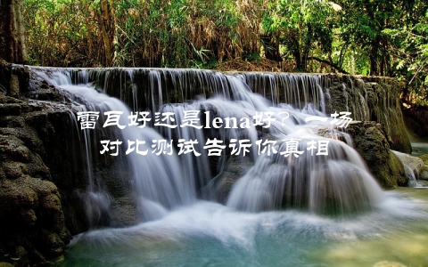 雷瓦好还是lena好？一场对比测试告诉你真相