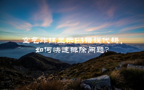空气炸锅显示E3错误代码，如何快速排除问题？