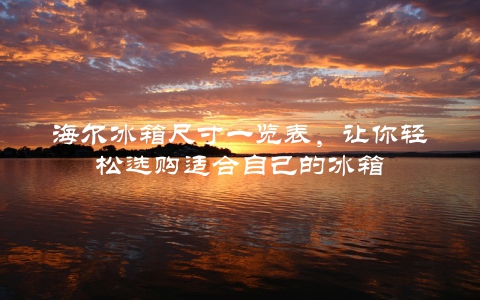 海尔冰箱尺寸一览表，让你轻松选购适合自己的冰箱