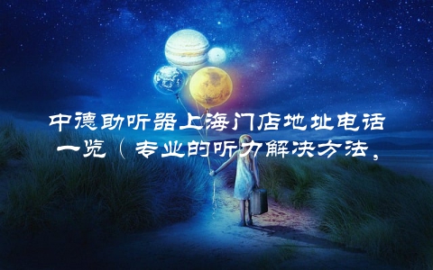 中德助听器上海门店地址电话一览（专业的听力解决方法，让你重回听觉世界）
