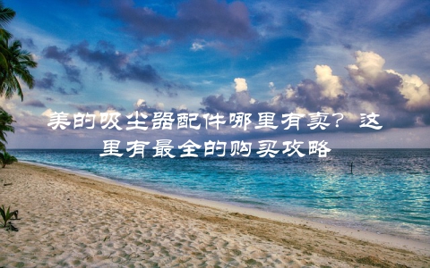 美的吸尘器配件哪里有卖？这里有最全的购买攻略