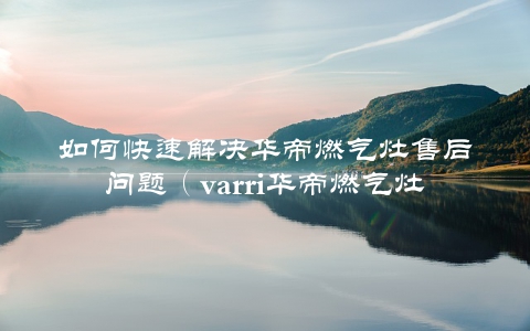 如何快速解决华帝燃气灶售后问题（varri华帝燃气灶售后电话大介绍）