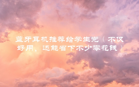 蓝牙耳机推荐给学生党（不仅好用，还能省下不少零花钱）