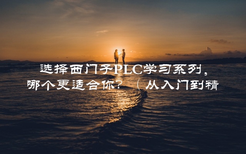选择西门子PLC学习系列，哪个更适合你？（从入门到精通全面介绍）