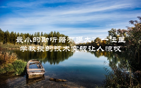 最小的助听器有多大？一位医学教授的技术突破让人惊叹