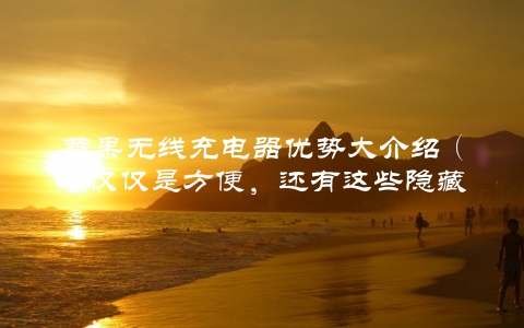 苹果无线充电器优势大介绍（不仅仅是方便，还有这些隐藏的优点）