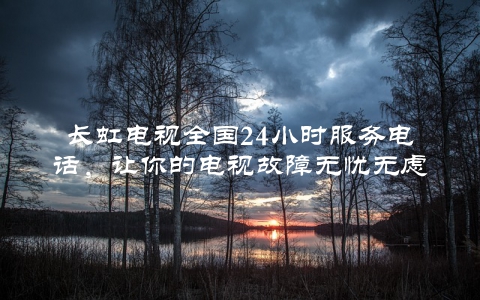 长虹电视全国24小时服务电话，让你的电视故障无忧无虑
