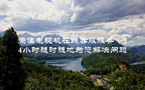 康佳电视机在线客服服务（24小时随时随地为您解决问题）
