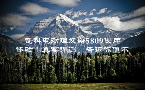 飞科电动理发器5809使用体验（真实评测，告诉你值不值得买）