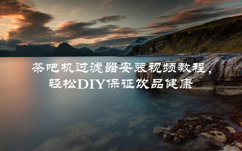 茶吧机过滤器安装视频教程，轻松DIY保证饮品健康