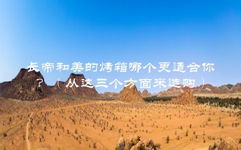 长帝和美的烤箱哪个更适合你？（从这三个方面来选购）