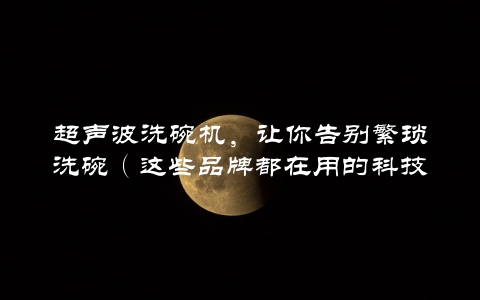 超声波洗碗机，让你告别繁琐洗碗（这些品牌都在用的科技）