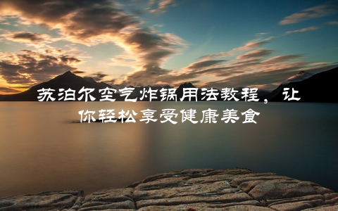 苏泊尔空气炸锅用法教程，让你轻松享受健康美食