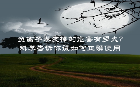 负离子卷发棒的危害有多大？科学告诉你该如何正确使用