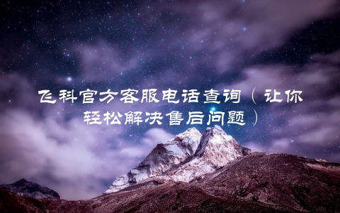飞科官方客服电话查询（让你轻松解决售后问题）