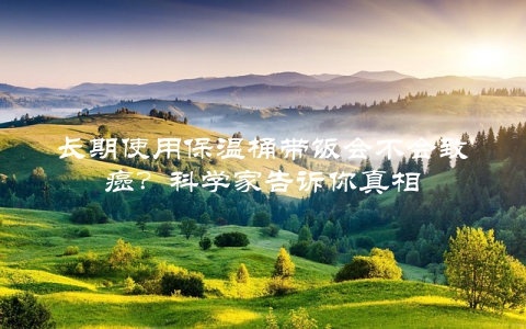 长期使用保温桶带饭会不会致癌？科学家告诉你真相