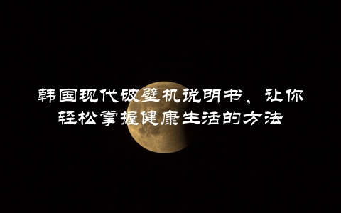 韩国现代破壁机说明书，让你轻松掌握健康生活的方法