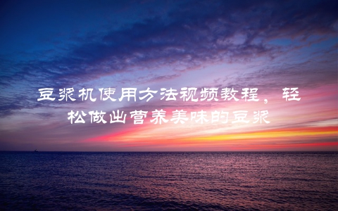 豆浆机使用方法视频教程，轻松做出营养美味的豆浆