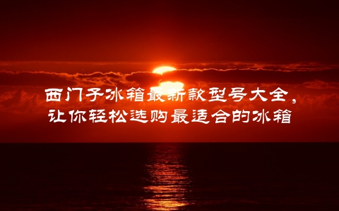 西门子冰箱最新款型号大全，让你轻松选购最适合的冰箱