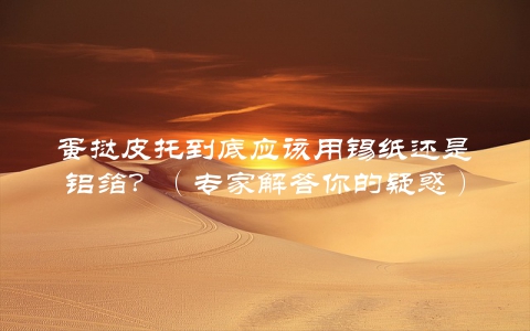 蛋挞皮托到底应该用锡纸还是铝箔？（专家解答你的疑惑）
