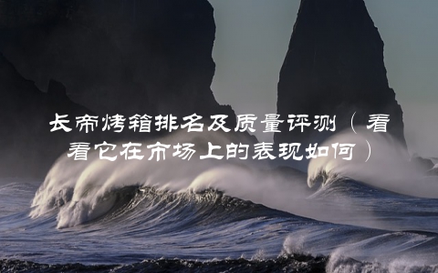 长帝烤箱排名及质量评测（看看它在市场上的表现如何）