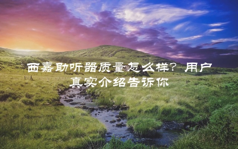 西嘉助听器质量怎么样？用户真实介绍告诉你