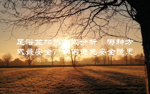 足浴盆加热方式分析（哪种方式最安全？如何避免安全隐患？）