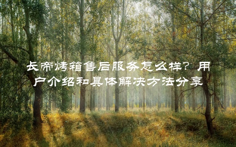 长帝烤箱售后服务怎么样？用户介绍和具体解决方法分享