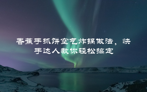 香蕉手抓饼空气炸锅做法，快手达人教你轻松搞定