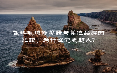 飞科毛球修剪器与其他品牌的比较，为什么它更超人？
