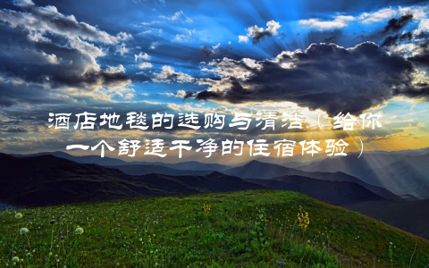 酒店地毯的选购与清洁（给你一个舒适干净的住宿体验）