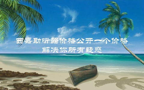 西嘉助听器价格公开一个价格解决你所有疑惑