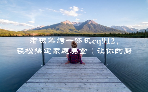 老板蒸烤一体机cq912，轻松搞定家庭美食（让你的厨艺变得更有创意）