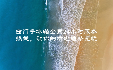 西门子冰箱全国24小时服务热线，让你的家电维修无忧