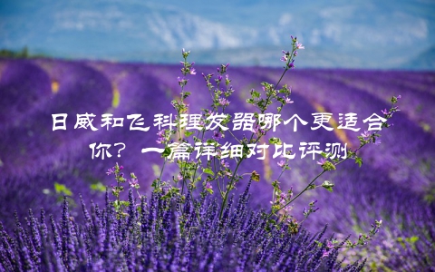 日威和飞科理发器哪个更适合你？一篇详细对比评测
